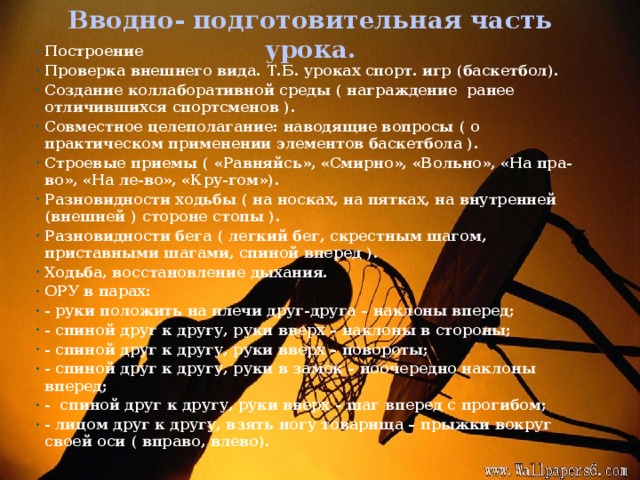 Вводно- подготовительная часть урока. Построение Проверка внешнего вида. Т.Б. уроках спорт. игр (баскетбол). Создание коллаборативной среды ( награждение ранее отличившихся спортсменов ). Совместное целеполагание: наводящие вопросы ( о практическом применении элементов баскетбола ). Строевые приемы ( «Равняйсь», «Смирно», «Вольно», «На пра-во», «На ле-во», «Кру-гом»). Разновидности ходьбы ( на носках, на пятках, на внутренней (внешней ) стороне стопы ). Разновидности бега ( легкий бег, скрестным шагом, приставными шагами, спиной вперед ). Ходьба, восстановление дыхания. ОРУ в парах: - руки положить на плечи друг-друга – наклоны вперед; - спиной друг к другу, руки вверх – наклоны в стороны; - спиной друг к другу, руки вверх – повороты; - спиной друг к другу, руки в замок – поочередно наклоны вперед; - спиной друг к другу, руки вверх – шаг вперед с прогибом; - лицом друг к другу, взять ногу товарища – прыжки вокруг своей оси ( вправо, влево).
