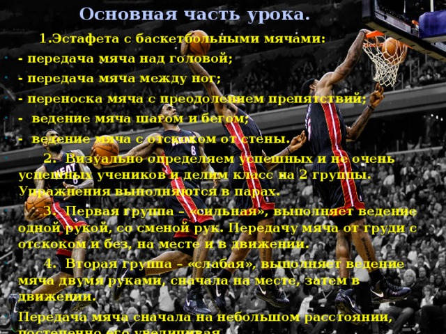 Основная часть урока. 1.Эстафета с баскетбольными мячами: - передача мяча над головой; - передача мяча между ног; - переноска мяча с преодолением препятствий; - ведение мяча шагом и бегом; - ведение мяча с отскоком от стены. 2. Визуально определяем успешных и не очень успешных учеников и делим класс на 2 группы. Упражнения выполняются в парах. 3. Первая группа – «сильная», выполняет ведение одной рукой, со сменой рук. Передачу мяча от груди с отскоком и без, на месте и в движении. 4. Вторая группа – «слабая», выполняет ведение мяча двумя руками, сначала на месте, затем в движении. Передача мяча сначала на небольшом расстоянии, постепенно его увеличивая.