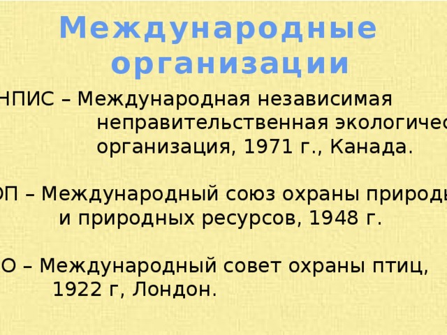 Международные организации ГРИНПИС – Международная независимая  неправительственная экологическая  организация, 1971 г., Канада. МСОП – Международный союз охраны природы  и природных ресурсов, 1948 г. СИПО – Международный совет охраны птиц,  1922 г, Лондон. 