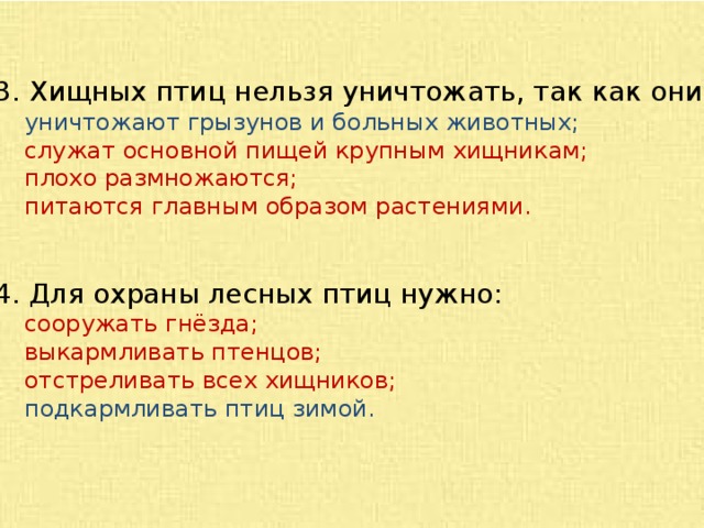 3. Хищных птиц нельзя уничтожать, так как они:  уничтожают грызунов и больных животных;  служат основной пищей крупным хищникам;  плохо размножаются;  питаются главным образом растениями. 4. Для охраны лесных птиц нужно:  сооружать гнёзда;  выкармливать птенцов;  отстреливать всех хищников;  подкармливать птиц зимой. 