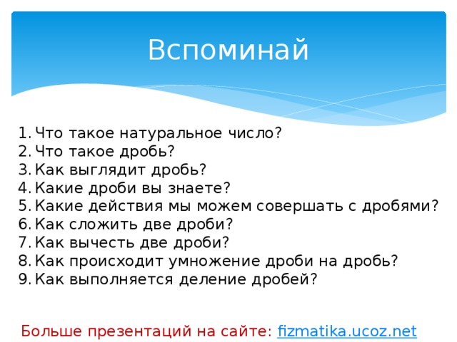 Вспоминай Что такое натуральное число? Что такое дробь? Как выглядит дробь? Какие дроби вы знаете? Какие действия мы можем совершать с дробями? Как сложить две дроби? Как вычесть две дроби? Как происходит умножение дроби на дробь? Как выполняется деление дробей? Больше презентаций на сайте: fizmatika.ucoz.net 