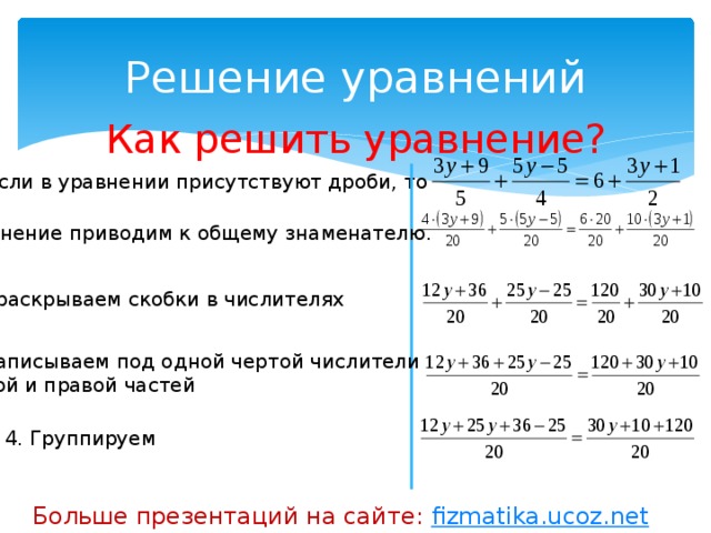 Решение уравнений Как решить уравнение? 1. Если в уравнении присутствуют дроби, то уравнение приводим к общему знаменателю. 2. раскрываем скобки в числителях 3. Записываем под одной чертой числители левой и правой частей 4. Группируем Больше презентаций на сайте: fizmatika.ucoz.net 