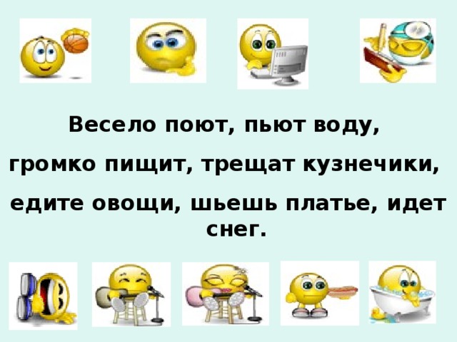 Весело поют, пьют воду, громко пищит, трещат кузнечики, едите овощи, шьешь платье, идет снег. 