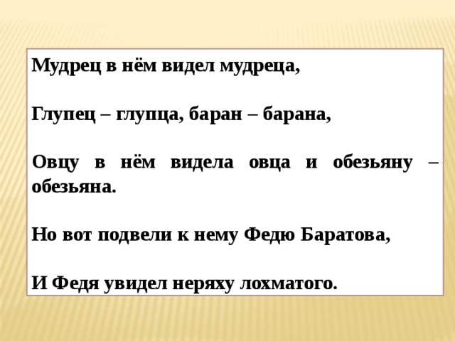 Мудрец в нём видел мудреца,  Глупец – глупца, баран – барана,  Овцу в нём видела овца и обезьяну – обезьяна.  Но вот подвели к нему Федю Баратова,  И Федя увидел неряху лохматого. 