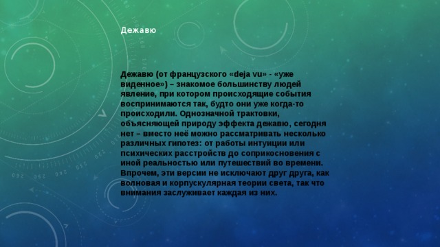 Дежавю Дежавю (от французского «deja vu» - «уже виденное») – знакомое большинству людей явление, при котором происходящие события воспринимаются так, будто они уже когда-то происходили. Однозначной трактовки, объясняющей природу эффекта дежавю, сегодня нет – вместо неё можно рассматривать несколько различных гипотез: от работы интуиции или психических расстройств до соприкосновения с иной реальностью или путешествий во времени. Впрочем, эти версии не исключают друг друга, как волновая и корпускулярная теории света, так что внимания заслуживает каждая из них. 