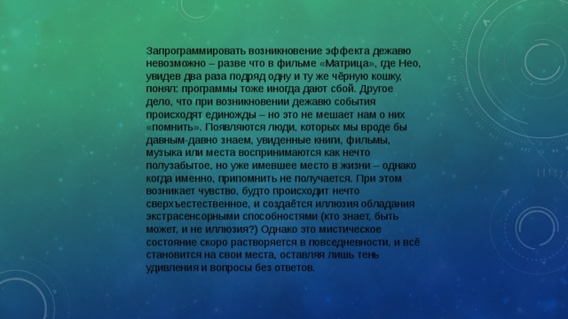 Запрограммировать возникновение эффекта дежавю невозможно – разве что в фильме «Матрица», где Нео, увидев два раза подряд одну и ту же чёрную кошку, понял: программы тоже иногда дают сбой. Другое дело, что при возникновении дежавю события происходят единожды – но это не мешает нам о них «помнить». Появляются люди, которых мы вроде бы давным-давно знаем, увиденные книги, фильмы, музыка или места воспринимаются как нечто полузабытое, но уже имевшее место в жизни – однако когда именно, припомнить не получается. При этом возникает чувство, будто происходит нечто сверхъестественное, и создаётся иллюзия обладания экстрасенсорными способностями (кто знает, быть может, и не иллюзия?) Однако это мистическое состояние скоро растворяется в повседневности, и всё становится на свои места, оставляя лишь тень удивления и вопросы без ответов. 
