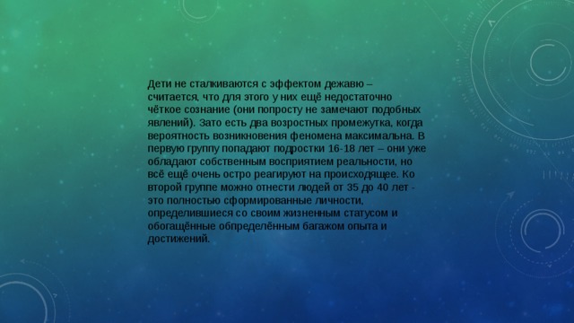 Дети не сталкиваются с эффектом дежавю – считается, что для этого у них ещё недостаточно чёткое сознание (они попросту не замечают подобных явлений). Зато есть два возростных промежутка, когда вероятность возникновения феномена максимальна. В первую группу попадают подростки 16-18 лет – они уже обладают собственным восприятием реальности, но всё ещё очень остро реагируют на происходящее. Ко второй группе можно отнести людей от 35 до 40 лет - это полностью сформированные личности, определившиеся со своим жизненным статусом и обогащённые обпределённым багажом опыта и достижений. 
