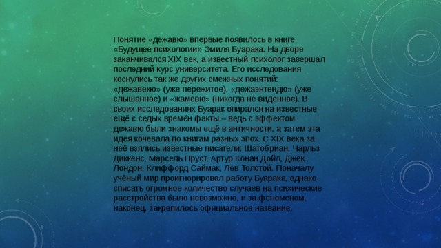 Понятие «дежавю» впервые появилось в книге «Будущее психологии» Эмиля Буарака. На дворе заканчивался XIX век, а известный психолог завершал последний курс университета. Его исследования коснулись так же других смежных понятий: «дежавекю» (уже пережитое), «дежаэнтендю» (уже слышанное) и «жамевю» (никогда не виденное). В своих исследованиях Буарак опирался на известные ещё с седых времён факты – ведь с эффектом дежавю были знакомы ещё в античности, а затем эта идея кочевала по книгам разных эпох. С XIX века за неё взялись известные писатели: Шатобриан, Чарльз Диккенс, Марсель Пруст, Артур Конан Дойл, Джек Лондон, Клиффорд Саймак, Лев Толстой. Поначалу учёный мир проигнорировал работу Буарака, однако списать огромное количество случаев на психические расстройства было невозможно, и за феноменом, наконец, закрепилось официальное название. 