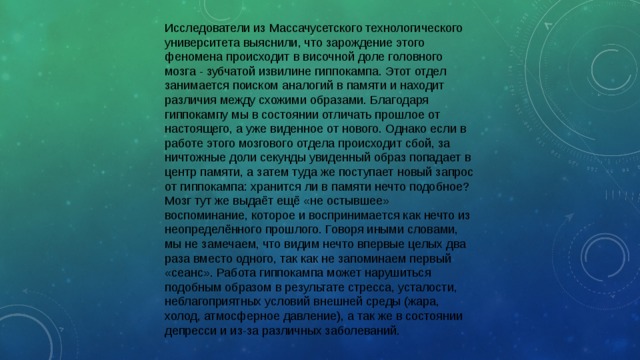 Исследователи из Массачусетского технологического университета выяснили, что зарождение этого феномена происходит в височной доле головного мозга - зубчатой извилине гиппокампа. Этот отдел занимается поиском аналогий в памяти и находит различия между схожими образами. Благодаря гиппокампу мы в состоянии отличать прошлое от настоящего, а уже виденное от нового. Однако если в работе этого мозгового отдела происходит сбой, за ничтожные доли секунды увиденный образ попадает в центр памяти, а затем туда же поступает новый запрос от гиппокампа: хранится ли в памяти нечто подобное? Мозг тут же выдаёт ещё «не остывшее» воспоминание, которое и воспринимается как нечто из неопределённого прошлого. Говоря иными словами, мы не замечаем, что видим нечто впервые целых два раза вместо одного, так как не запоминаем первый «сеанс». Работа гиппокампа может нарушиться подобным образом в результате стресса, усталости, неблагоприятных условий внешней среды (жара, холод, атмосферное давление), а так же в состоянии депресси и из-за различных заболеваний. 