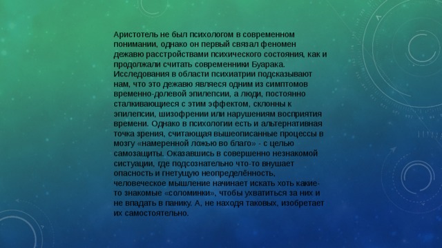 Аристотель не был психологом в современном понимании, однако он первый связал феномен дежавю расстройствами психического состояния, как и продолжали считать современники Буарака. Исследования в области психиатрии подсказывают нам, что это дежавю являеся одним из симптомов временно-долевой эпилепсии, а люди, постоянно сталкивающиеся с этим эффектом, склонны к эпилепсии, шизофрении или нарушениям восприятия времени. Однако в психологии есть и альтернативная точка зрения, считающая вышеописанные процессы в мозгу «намеренной ложью во благо» - с целью самозащиты. Оказавшись в совершенно незнакомой систуации, где подсознательно что-то внушает опасность и гнетущую неопределённость, человеческое мышление начинает искать хоть какие-то знакомые «соломинки», чтобы ухватиться за них и не впадать в панику. А, не находя таковых, изобретает их самостоятельно. 