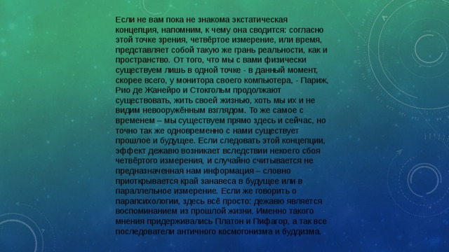 Если не вам пока не знакома экстатическая концепция, напомним, к чему она сводится: согласно этой точке зрения, четвёртое измерение, или время, представляет собой такую же грань реальности, как и пространство. От того, что мы с вами физически существуем лишь в одной точке - в данный момент, скорее всего, у монитора своего компьютера, - Париж, Рио де Жанейро и Стокгольм продолжают существовать, жить своей жизнью, хоть мы их и не видим невооружённым взглядом. То же самое с временем – мы существуем прямо здесь и сейчас, но точно так же одновременно с нами существует прошлое и будущее. Если следовать этой концепции, эффект дежавю возникает вследствии некоего сбоя четвёртого измерения, и случайно считывается не предназначенная нам информация – словно приоткрывается край занавеса в будущее или в параллельное измерение. Если же говорить о парапсихологии, здесь всё просто: дежавю является воспоминанием из прошлой жизни. Именно такого мнения придерживались Платон и Пифагор, а так все последователи античного космогонизма и буддизма. 