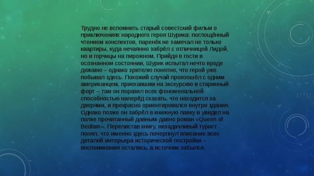 Трудно не вспомнить старый совестский фильм о приключениях народного героя Шурика: поглощённый чтением конспектов, паренёк не замечал не только квартиры, куда нечаянно забрёл с отличницей Лидой, но и горчицы на пирожном. Прийдя в гости в осознанном состоянии, Шурик испытал нечто вроде дежавю – однако зрителю понятно, что герой уже побывал здесь. Похожий случай произошёл с одним американцем, приехавшим на экскурсию в старинный форт – там он поразил всех феноменальной способностью наперёд сказать, что находится за дверями, и прекрасно ориентировался внутри здания. Однако позже он забрёл в книжную лавку и увидел на полке прочитанный давным-давно роман «Queen of Bedlam». Перелистав книгу, незадачливый турист понял, что именно здесь почерпнул описание всех деталей интерьера исторической постройки – воспоминания остались, а источник забылся. 