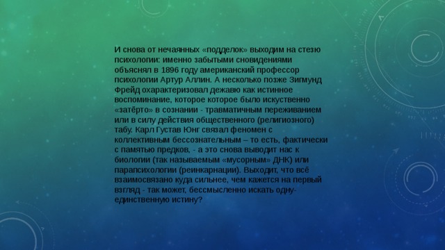 И снова от нечаянных «подделок» выходим на стезю психологии: именно забытыми сновидениями объяснял в 1896 году американский профессор психологии Артур Аллин. А несколько позже Зигмунд Фрейд охарактеризовал дежавю как истинное воспоминание, которое которое было искуственно «затёрто» в сознании - травматичным переживанием или в силу действия общественного (религиозного) табу. Карл Густав Юнг связал феномен с коллективным бессознательным – то есть, фактически с памятью предков, - а это снова выводит нас к биологии (так называемым «мусорным» ДНК) или парапсихологии (реинкарнации). Выходит, что всё взаимосвязано куда сильнее, чем кажется на первый взгляд - так может, бессмысленно искать одну-единственную истину? 