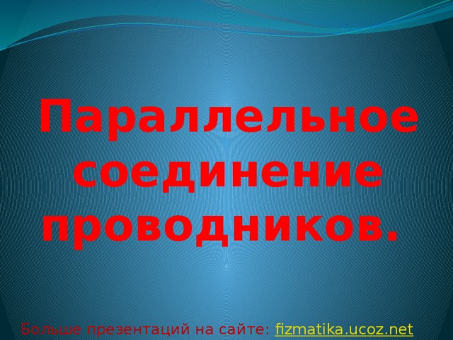 Параллельное соединение проводников. Больше презентаций на сайте: fizmatika.ucoz.net 