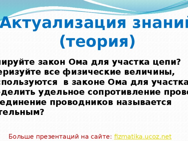Актуализация знаний (теория) Сформулируйте закон Ома для участка цепи? Охарактеризуйте все физические величины, которые используются в законе Ома для участка цепи? Как определить удельное сопротивление проводника? Какое соединение проводников называется последовательным?  Больше презентаций на сайте: fizmatika.ucoz.net 