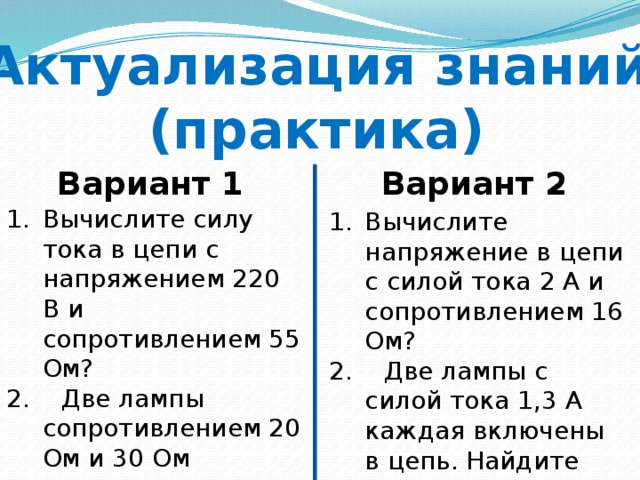Актуализация знаний (практика) Вариант 1 Вариант 2 Вычислите силу тока в цепи с напряжением 220 В и сопротивлением 55 Ом? 2. Две лампы сопротивлением 20 Ом и 30 Ом соответственно включены в цепь с напряжением 50 В. Найдите силу тока в цепи. Вычислите напряжение в цепи с силой тока 2 А и сопротивлением 16 Ом? 2. Две лампы с силой тока 1,3 А каждая включены в цепь. Найдите сопротивление в цепи, если напряжение на первой лампе 26 В, а второй 39 В. 