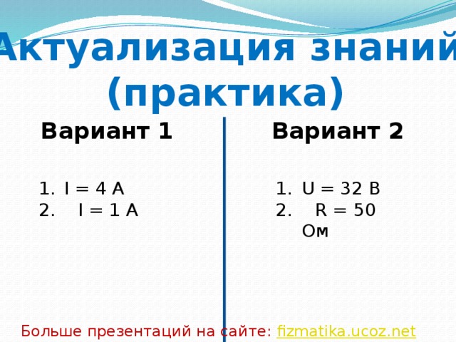Актуализация знаний (практика) Вариант 1 Вариант 2 I = 4 A U = 32 B 2. I = 1 A 2. R = 50 Ом Больше презентаций на сайте: fizmatika.ucoz.net 