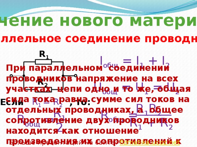Изучение нового материала Параллельное соединение проводников R 1 I общ = I 1 + I 2 При параллельном соединении проводников напряжение на всех участках цепи одно и то же, общая сила тока равна сумме сил токов на отдельных проводниках, а общее сопротивление двух проводников находится как отношение произведения их сопротивлений к их сумме. R 2 U общ = U 1 = U 2 R 1 = R 2 Если , то: R 1 R 2 R 1 R общ = R общ = R 1 + R 2 2 Больше презентаций на сайте: fizmatika.ucoz.net 
