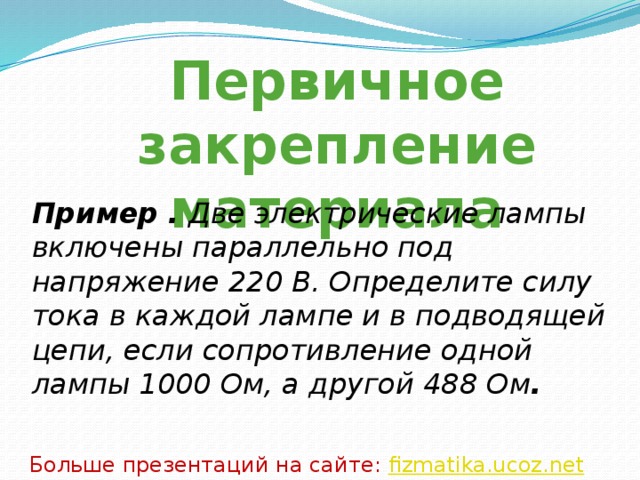 Первичное закрепление материала Пример . Две электрические лампы включены параллельно под напряжение 220 В. Определите силу тока в каждой лампе и в подводящей цепи, если сопротивление одной лампы 1000 Ом, а другой 488 Ом . Больше презентаций на сайте: fizmatika.ucoz.net 