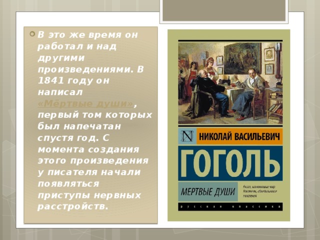 В это же время он работал и над другими произведениями. В 1841 году он написал  «Мёртвые души» , первый том которых был напечатан спустя год. С момента создания этого произведения у писателя начали появляться приступы нервных расстройств. 