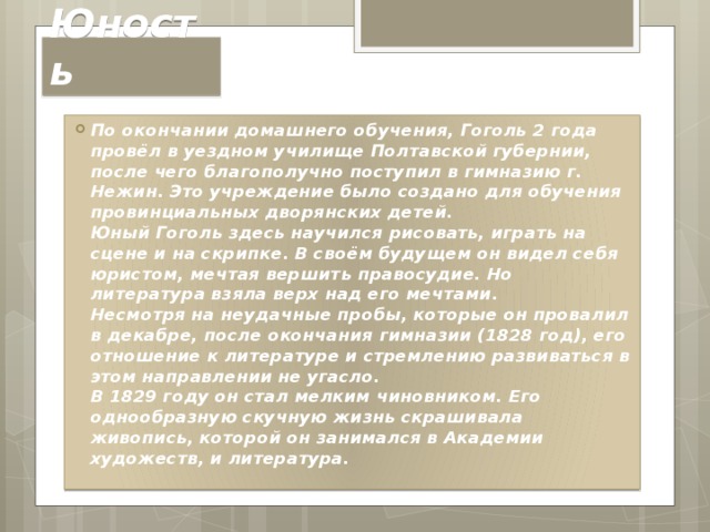 Юность По окончании домашнего обучения, Гоголь 2 года провёл в уездном училище Полтавской губернии, после чего благополучно поступил в гимназию г. Нежин. Это учреждение было создано для обучения провинциальных дворянских детей.  Юный Гоголь здесь научился рисовать, играть на сцене и на скрипке. В своём будущем он видел себя юристом, мечтая вершить правосудие. Но литература взяла верх над его мечтами.  Несмотря на неудачные пробы, которые он провалил в декабре, после окончания гимназии (1828 год), его отношение к литературе и стремлению развиваться в этом направлении не угасло.  В 1829 году он стал мелким чиновником. Его однообразную скучную жизнь скрашивала живопись, которой он занимался в Академии художеств, и литература. 