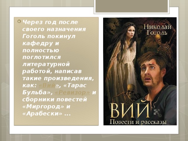 Через год после своего назначения Гоголь покинул кафедру и полностью поглотился литературной работой, написав такие произведения, как:  « Вий » , «Тарас Бульба»,  «Ревизор»  и сборники повестей «Миргород» и «Арабески» ... 