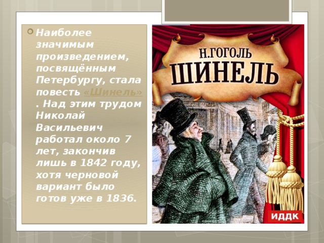Наиболее значимым произведением, посвящённым Петербургу, стала повесть  «Шинель» . Над этим трудом Николай Васильевич работал около 7 лет, закончив лишь в 1842 году, хотя черновой вариант было готов уже в 1836. 