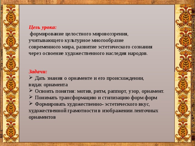 Цель урока:  формирование целостного мировоззрения, учитывающего культурное многообразие современного мира, развитие эстетического сознания через освоение художественного наследия народов. Задачи: Дать знания о орнаменте и его происхождении, видах орнамента Освоить понятия: мотив, ритм, раппорт, узор, орнамент. Понимать трансформацию и стилизацию форм форм Формировать художественно- эстетического вкус, художественной грамотности в изображении ленточных орнаментов 