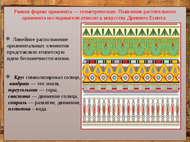 Линейное расположение  орнаментальных элементов  представляло египетскую  идею бесконечности жизни.  Круг символизировал солнце,  квадрат — это земля,  треугольник — горы,  свастика — движение солнца,  спираль — развитие, движение,  плетенка – вода. Ранние формы орнамента — геометрические. Появление растительного орнамента исследователи относят к искусству Древнего Египта. 