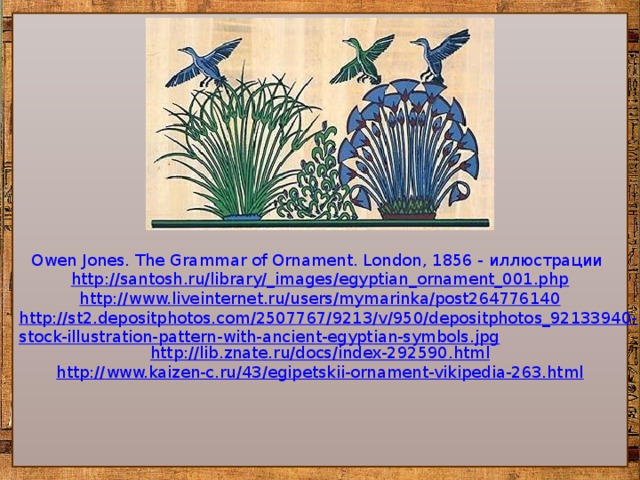 Owen Jones. The Grammar of Ornament. London, 1856 - иллюстрации  http://santosh.ru/library/_images/egyptian_ornament_001.php http://www.liveinternet.ru/users/mymarinka/post264776140 http://st2.depositphotos.com/2507767/9213/v/950/depositphotos_92133940-stock-illustration-pattern-with-ancient-egyptian-symbols.jpg http:// lib.znate.ru/docs/index-292590.html http:// www.kaizen-c.ru/43/egipetskii-ornament-vikipedia-263.html 