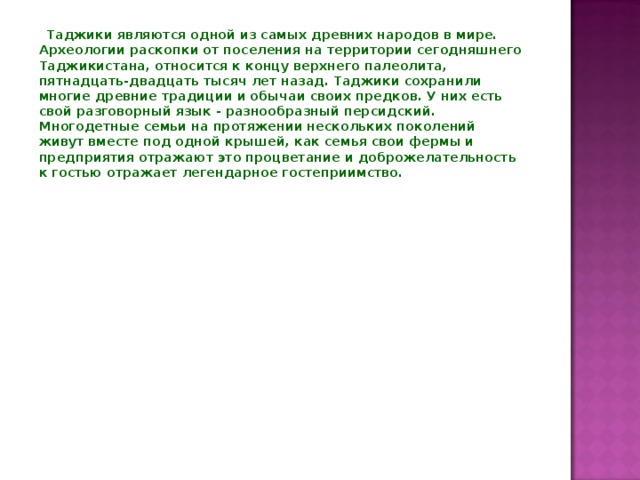  Таджики являются одной из самых древних народов в мире. Археологии раскопки от поселения на территории сегодняшнего Таджикистана, относится к концу верхнего палеолита, пятнадцать-двадцать тысяч лет назад. Таджики сохранили многие древние традиции и обычаи своих предков. У них есть свой разговорный язык - разнообразный персидский. Многодетные семьи на протяжении нескольких поколений живут вместе под одной крышей, как семья свои фермы и предприятия отражают это процветание и доброжелательность к гостью отражает легендарное гостеприимство.   