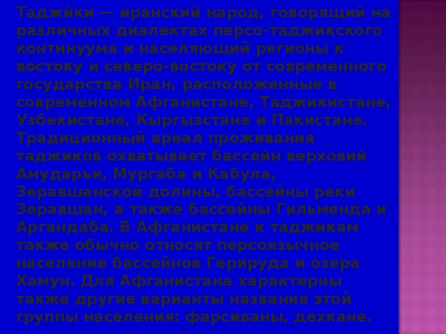  Таджи́ки — иранский народ, говорящий на различных диалектах персо-таджикского континуума и населяющий регионы к востоку и северо-востоку от современного государства Иран, расположенные в современном Афганистане, Таджикистане, Узбекистане, Кыргызстане и Пакистане. Традиционный ареал проживания таджиков охватывает бассейн верховий Амударьи, Мургаба и Кабула, Зеравшанской долины, бассейны реки Зеравшан, а также бассейны Гильменда и Аргандаба. В Афганистане к таджикам также обычно относят персоязычное население бассейнов Герируда и озера Хамун. Для Афганистана характерны также другие варианты названия этой группы населения: фарсиваны, дехкане. 