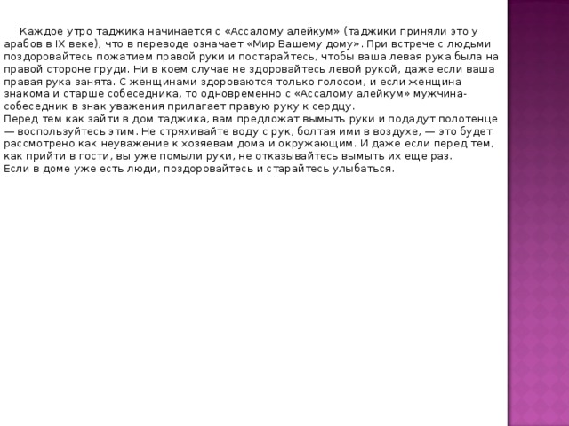  Каждое утро таджика начинается с «Ассалому алейкум» (таджики приняли это у арабов в IХ веке), что в переводе означает «Мир Вашему дому». При встрече с людьми поздоровайтесь пожатием правой руки и постарайтесь, чтобы ваша левая рука была на правой стороне груди. Ни в коем случае не здоровайтесь левой рукой, даже если ваша правая рука занята. С женщинами здороваются только голосом, и если женщина знакома и старше собеседника, то одновременно с «Ассалому алейкум» мужчина-собеседник в знак уважения прилагает правую руку к сердцу.   Перед тем как зайти в дом таджика, вам предложат вымыть руки и подадут полотенце — воспользуйтесь этим. Не стряхивайте воду с рук, болтая ими в воздухе, — это будет рассмотрено как неуважение к хозяевам дома и окружающим. И даже если перед тем, как прийти в гости, вы уже помыли руки, не отказывайтесь вымыть их еще раз.    Если в доме уже есть люди, поздоровайтесь и старайтесь улыбаться. 