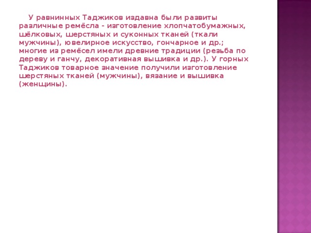  У равнинных Таджиков издавна были развиты различные ремёсла - изготовление хлопчатобумажных, шёлковых, шерстяных и суконных тканей (ткали мужчины), ювелирное искусство, гончарное и др.; многие из ремёсел имели древние традиции (резьба по дереву и ганчу, декоративная вышивка и др.). У горных Таджиков товарное значение получили изготовление шерстяных тканей (мужчины), вязание и вышивка (женщины).   