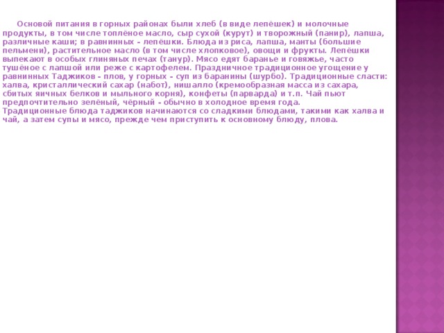  Основой питания в горных районах были хлеб (в виде лепёшек) и молочные продукты, в том числе топлёное масло, сыр сухой (курут) и творожный (панир), лапша, различные каши; в равнинных - лепёшки. Блюда из риса, лапша, манты (большие пельмени), растительное масло (в том числе хлопковое), овощи и фрукты. Лепёшки выпекают в особых глиняных печах (танур). Мясо едят баранье и говяжье, часто тушёное с лапшой или реже с картофелем. Праздничное традиционное угощение у равнинных Таджиков - плов, у горных - суп из баранины (шурбо). Традиционные сласти: халва, кристаллический сахар (набот), нишалло (кремообразная масса из сахара, сбитых яичных белков и мыльного корня), конфеты (парварда) и т.п. Чай пьют предпочтительно зелёный, чёрный - обычно в холодное время года.  Традиционные блюда таджиков начинаются со сладкими блюдами, такими как халва и чай, а затем супы и мясо, прежде чем приступить к основному блюду, плова.   