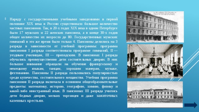 Наряду с государственными учебными заведениями в первой половине XIX века в России существовало большое количество частных пансионов. Так, в 20-х годах XIX века в одном Петербурге было 17 мужских и 22 женских пансиона, а в конце 30-х годов общее количество их возросло до 80. Государственных мужских гимназий в это же время было только 4. Пансионы делились на 3 разряда в зависимости от учебной программы: программа пансионов I разряда соответствовала программе гимназий, II — уездным училищам, III — приходским. В пансионах I разряда обучались преимущественно дети состоятельных дворян. В них большое внимание обращали на обучение французскому и немецкому языкам, танцам, хорошим манерам, музыке, фехтованию. Пансионы II разряда пользовались популярностью среди купечества, состоятельного мещанства. Учебная программа пансионов II разряда включала в основном общеобразовательные предметы: математику, историю, географию, химию, физику и какой-либо иностранный язык. В пансионах III разряда учились дети бедных дворян, мелких торговцев и даже зажиточных казенных крестьян. 