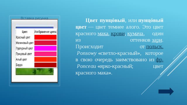  Цвет пунцóвый , или  пунцóвый цвет  — цвет темнее алого. Это цвет красного  мака ,  крови ,  кумача , один из оттенков  зари .  Происходит от  польск.   Ponsowy  «светло-красный», которое в свою очередь заимствовано из  фр.   Ponceau  «ярко-красный; цвет красного мака». Вставка рисунка 