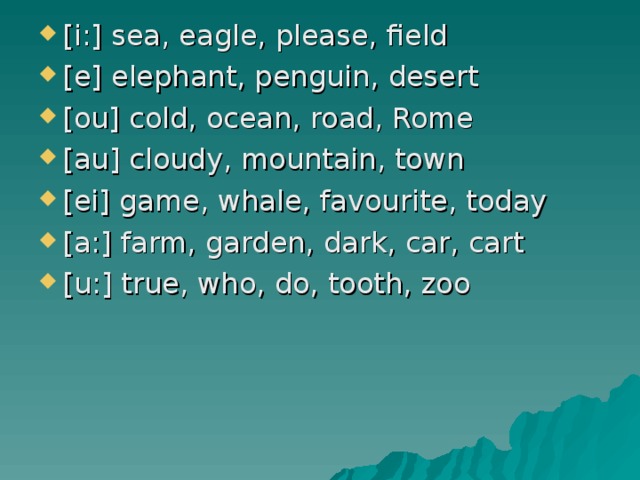 [i:] sea, eagle, please, field [e] elephant, penguin, desert [ou] cold, ocean, road, Rome [au] cloudy, mountain, town [ei] game, whale, favourite, today [a:] farm, garden, dark, car, cart [u:] true, who, do, tooth, zoo  