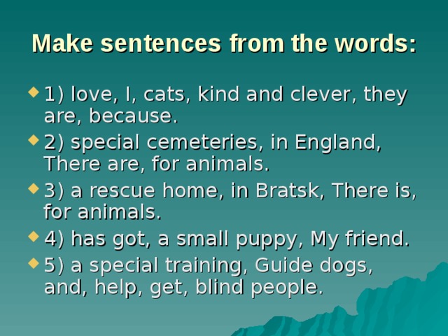 Make sentences from the words: 1) love, I, cats, kind and clever, they are, because. 2) special cemeteries, in England, There are, for animals. 3) a rescue home, in Bratsk, There is, for animals. 4) has got, a small puppy, My friend. 5) a special training, Guide dogs, and, help, get, blind people. 