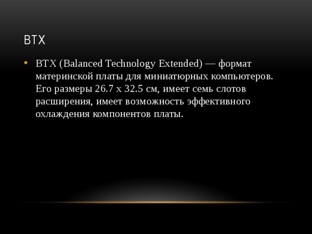 BTX BTX (Balanced Technology Extended) — формат материнской платы для миниатюрных компьютеров. Его размеры 26.7 х 32.5 см, имеет семь слотов расширения, имеет возможность эффективного охлаждения компонентов платы.    