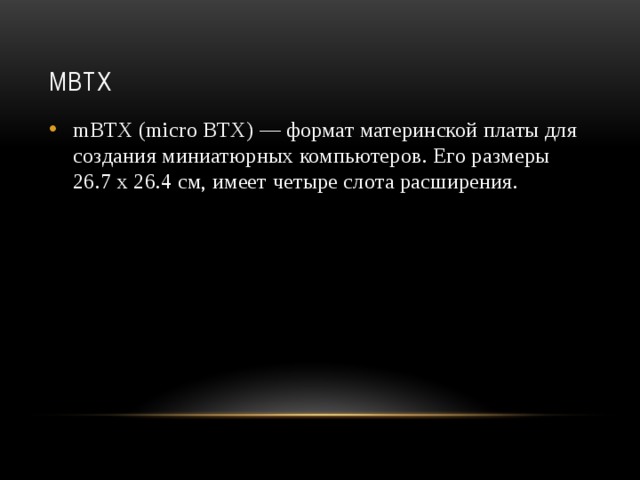 mBTX mBTX (micro BTX) — формат материнской платы для создания миниатюрных компьютеров. Его размеры 26.7 х 26.4 см, имеет четыре слота расширения.    