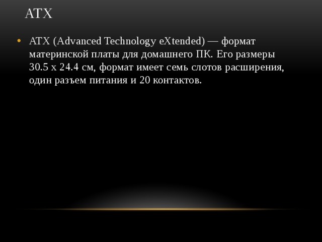 ATX   ATX (Advanced Technology eXtended) — формат материнской платы для домашнего ПК. Его размеры 30.5 х 24.4 см, формат имеет семь слотов расширения, один разъем питания и 20 контактов.  