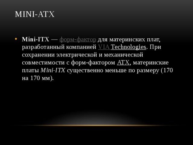 Mini-ATX   Mini-ITX  —  форм-фактор  для материнских плат, разработанный компанией  VIA Technologies . При сохранении электрической и механической совместимости с форм-фактором  ATX , материнские платы  Mini-ITX  существенно меньше по размеру (170 на 170 мм). 