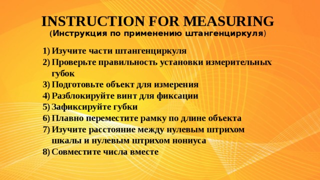 INSTRUCTION FOR MEASURING  ( Инструкция по применению штангенциркуля )   Изучите части штангенциркуля Проверьте правильность установки измерительных губок Подготовьте объект для измерения Разблокируйте винт для фиксации Зафиксируйте губки Плавно переместите рамку по длине объекта Изучите расстояние между нулевым штрихом шкалы и нулевым штрихом нониуса Совместите числа вместе