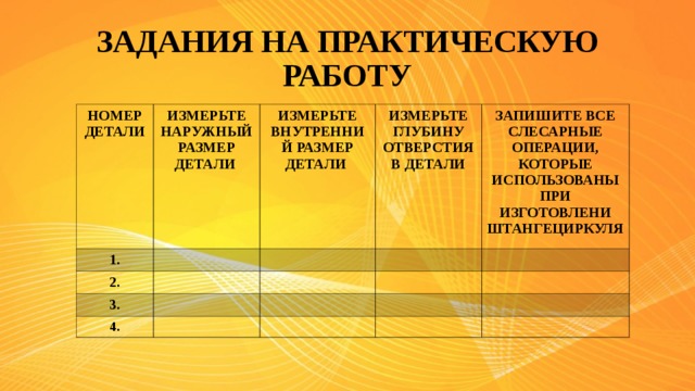 ЗАДАНИЯ НА ПРАКТИЧЕСКУЮ РАБОТУ НОМЕР ДЕТАЛИ ИЗМЕРЬТЕ НАРУЖНЫЙ РАЗМЕР ДЕТАЛИ 1. ИЗМЕРЬТЕ ВНУТРЕННИЙ РАЗМЕР ДЕТАЛИ  2. ИЗМЕРЬТЕ ГЛУБИНУ ОТВЕРСТИЯ В ДЕТАЛИ 3. ЗАПИШИТЕ ВСЕ СЛЕСАРНЫЕ ОПЕРАЦИИ, КОТОРЫЕ ИСПОЛЬЗОВАНЫ ПРИ ИЗГОТОВЛЕНИ ШТАНГЕЦИРКУЛЯ 4.