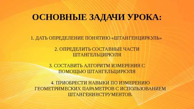 ОСНОВНЫЕ ЗАДАЧИ УРОКА: 1. ДАТЬ ОПРЕДЕЛЕНИЕ ПОНЯТИЮ «ШТАНГЕНЦИРКУЛЬ» 2. ОПРЕДЕЛИТЬ СОСТАВНЫЕ ЧАСТИ ШТАНГЕЛЬЦИРКУЛЯ 3. СОСТАВИТЬ АЛГОРИТМ ИЗМЕРЕНИЯ С ПОМОЩЬЮ ШТАНГЕЛЬЦИРКУЛЯ 4. ПРИОБРЕСТИ НАВЫКИ ПО ИЗМЕРЕНИЮ ГЕОМЕТРИМЕСКИХ ПАРАМЕТРОВ С ИСПОЛЬЗОВАНИЕМ ШТАНГЕНИНСТРУМЕНТОВ.
