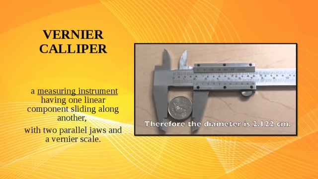 VERNIER CALLIPER  a measuring instrument having one linear component sliding along another, with two parallel jaws and a vernier scale.