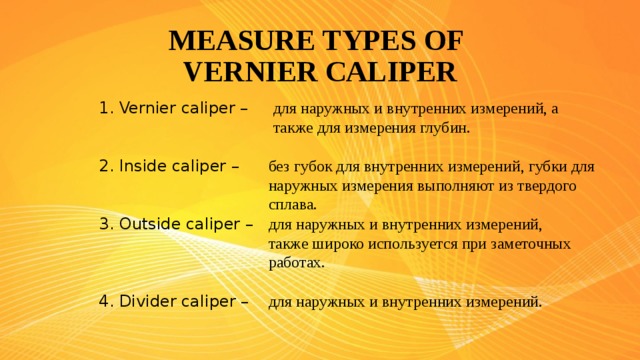 MEASURE TYPES OF  VERNIER CALIPER 1. Vernier caliper – для наружных и внутренних измерений, а также для измерения глубин. 2. Inside caliper – без губок для внутренних измерений, губки для наружных измерения выполняют из твердого сплава. 3. Outside caliper – для наружных и внутренних измерений, также широко используется при заметочных работах. 4. Divider caliper – для наружных и внутренних измерений.