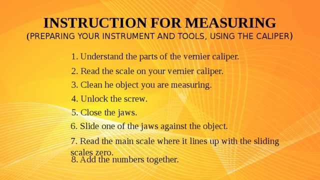 INSTRUCTION FOR MEASURING  ( PREPARING YOUR INSTRUMENT AND TOOLS , USING THE CALIPER ) Understand the parts of the vernier caliper. 2. Read the scale on your vernier caliper. 3 . Clean he object you are measuring. 4 . Unlock the screw. 5 . Close the jaws. 6 . Slide one of the jaws against the object. 7 . Read the main scale where it lines up with the sliding scales zero. 8 . Add the numbers together.