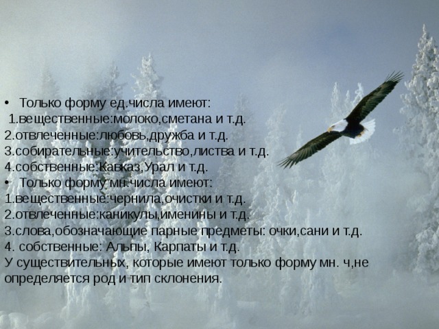 Только форму ед.числа имеют:  1.вещественные:молоко,сметана и т.д. 2.отвлеченные:любовь,дружба и т.д. 3.собирательные:учительство,листва и т.д. 4.собственные:Кавказ,Урал и т.д. Только форму мн.числа имеют: 1.вещественные:чернила,очистки и т.д. 2.отвлеченные:каникулы,именины и т.д. 3.слова,обозначающие парные предметы: очки,сани и т.д. 4. собственные: Альпы, Карпаты и т.д. У существительных, которые имеют только форму мн. ч,не определяется род и тип склонения. 